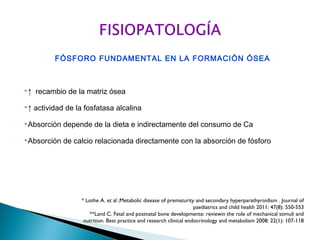 FÓSFORO FUNDAMENTAL EN LA FORMACIÓN ÓSEA



↑   recambio de la matriz ósea

↑   actividad de la fosfatasa alcalina

Absorción    depende de la dieta e indirectamente del consumo de Ca

Absorción    de calcio relacionada directamente con la absorción de fósforo




                    * Lothe A. et al ;Metabolic disease of prematurity and secondary hyperparathyroidism . Journal of
                                                                       paediatrics and child health 2011: 47(8): 550-553
                       **Land C. Fetal and postnatal bone developmente: reviewin the role of mechanical stimuli and
                     nutrition. Best practice and research clinical endocrinology and metabolism 2008: 22(1): 107-118
 