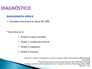 RADIOGRAFÍA SIMPLE

• ↓ densidad mineral ósea en aprox 30 a 40%


• Score Koo et al.
            •   Grado 0: huesos normales

            •   Grado 1: rarefracción mineral

            •   Grado 2: raquitismo

            •   Grado 3: fracturas

                     *Dermarini S. Calcium and phosphorus nutrition in preterm infants. Acta paediatrica 2005: 94 (Suppl
                                                                                                            449): 87-92
                                          ** Sharp M. Bone disease of prematurity. Early Hum Dev. 2007; 83(10): 653-658
                     *** Rigo J, et al Bone mineral metabolism in the micropremie Clinics in Perinatology, March. 2000,
                                                                                                        27(1):147 - 170
 