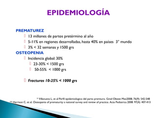 EPIDEMIOLOGÍA

     PREMATUREZ
         13 millones de partos pretérmino al año
         5-11% en regiones desarrolladas, hasta 40% en países 3° mundo
         3% < 32 semanas y 1500 grs
     OSTEOPENIA
         Incidencia global: 30%
            23-30% < 1500 grs
            50-55% < 1000 grs

             Fracturas 10-25% < 1000 grs


                        * Villanueva L, et al Perfil epidemiologico del parto premturo. Ginel Obstet Mex2008; 76(9): 542-548
** Harrison C, et al. Osteopenia of prematurity a national survey and review of practice. Acta Pediatrica 2008: 97(4): 407-413
 