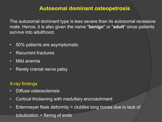 Autosomal dominant osteopetrosis
The autosomal dominant type is less severe than its autosomal recessive
mate. Hence, it is also given the name "benign" or "adult" since patients
survive into adulthood.
• 50% patients are asymptomatic
• Recurrent fractures
• Mild anemia
• Rarely cranial nerve palsy
X-ray findings
• Diffuse osteosclerosis
• Cortical thickening with medullary encroachment
• Erlenmeyer flask deformity = clublike long bones due to lack of
tubulization + flaring of ends
 