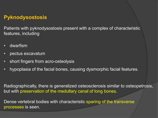 Pyknodysostosis
Patients with pyknodysostosis present with a complex of characteristic
features, including
• dwarfism
• pectus excavatum
• short fingers from acro-osteolysis
• hypoplasia of the facial bones, causing dysmorphic facial features.
Radiographically, there is generalized osteosclerosis similar to osteopetrosis,
but with preservation of the medullary canal of long bones.
Dense vertebral bodies with characteristic sparing of the transverse
processes is seen.
 