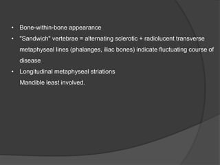 • Bone-within-bone appearance
• "Sandwich" vertebrae = alternating sclerotic + radiolucent transverse
metaphyseal lines (phalanges, iliac bones) indicate fluctuating course of
disease
• Longitudinal metaphyseal striations
Mandible least involved.
 