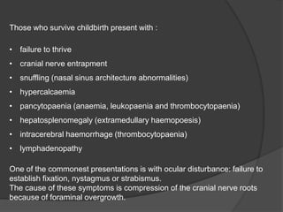 Those who survive childbirth present with :
• failure to thrive
• cranial nerve entrapment
• snuffling (nasal sinus architecture abnormalities)
• hypercalcaemia
• pancytopaenia (anaemia, leukopaenia and thrombocytopaenia)
• hepatosplenomegaly (extramedullary haemopoesis)
• intracerebral haemorrhage (thrombocytopaenia)
• lymphadenopathy
One of the commonest presentations is with ocular disturbance: failure to
establish fixation, nystagmus or strabismus.
The cause of these symptoms is compression of the cranial nerve roots
because of foraminal overgrowth.
 