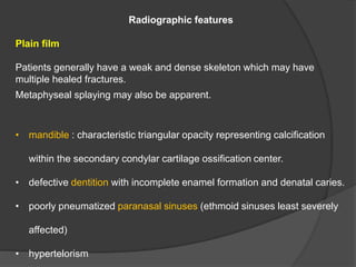 Radiographic features
Plain film
Patients generally have a weak and dense skeleton which may have
multiple healed fractures.
Metaphyseal splaying may also be apparent.
• mandible : characteristic triangular opacity representing calcification
within the secondary condylar cartilage ossification center.
• defective dentition with incomplete enamel formation and denatal caries.
• poorly pneumatized paranasal sinuses (ethmoid sinuses least severely
affected)
• hypertelorism
 
