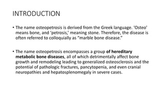 INTRODUCTION
• The name osteopetrosis is derived from the Greek language. ‘Osteo’
means bone, and ‘petrosis,’ meaning ston...