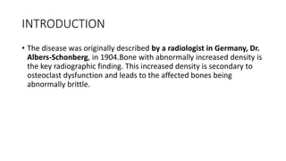 INTRODUCTION
• The disease was originally described by a radiologist in Germany, Dr.
Albers-Schonberg, in 1904.Bone with a...