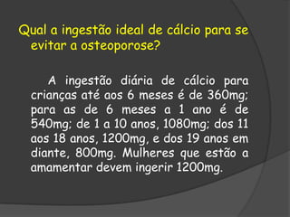 Qual a ingestão ideal de cálcio para se evitar a osteoporose?         A ingestão diária de cálcio para crianças até aos 6 meses é de 360mg; para as de 6 meses a 1 ano é de 540mg; de 1 a 10 anos, 1080mg; dos 11 aos 18 anos, 1200mg, e dos 19 anos em diante, 800mg. Mulheres que estão a amamentar devem ingerir 1200mg. 