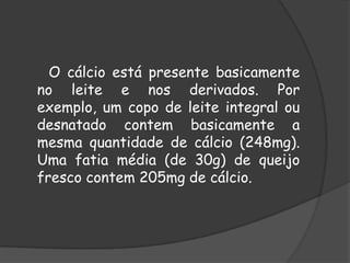       O cálcio está presente basicamente no leite e nos derivados. Por exemplo, um copo de leite integral ou desnatado contem basicamente a mesma quantidade de cálcio (248mg). Uma fatia média (de 30g) de queijo fresco contem 205mg de cálcio.