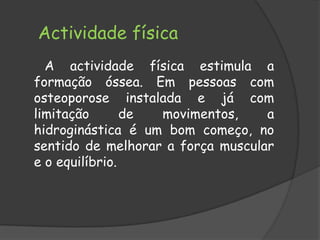 Actividade física        A actividade física estimula a formação óssea. Em pessoas com osteoporose instalada e já com limitação de movimentos, a hidroginástica é um bom começo, no sentido de melhorar a força muscular e o equilíbrio.  