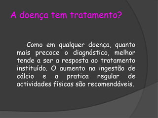 A doença tem tratamento? Como em qualquer doença, quanto mais precoce o diagnóstico, melhor tende a ser a resposta ao tratamento instituído. O aumento na ingestão de cálcio e a pratica regular de actividades físicas são recomendáveis.  