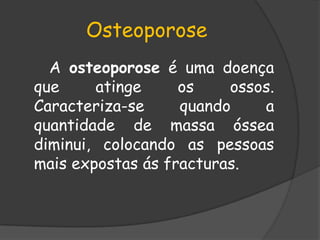 Osteoporose      A osteoporose é uma doença que atinge os ossos. Caracteriza-se quando a quantidade de massa óssea diminui, colocando as pessoas mais expostas ás fracturas. 
