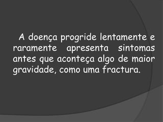 A doença progride lentamente e raramente apresenta sintomas antes que aconteça algo de maior gravidade, como uma fractura. 