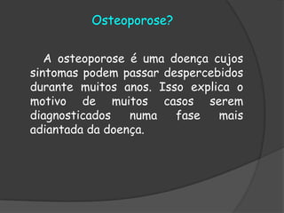 Osteoporose?        A osteoporose é uma doença cujos sintomas podem passar despercebidos durante muitos anos. Isso explica o motivo de muitos casos serem diagnosticados numa fase mais adiantada da doença. 