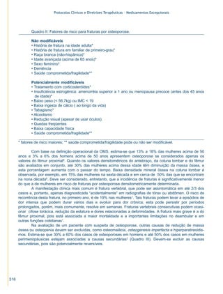 Protocolos Clínicos e Diretrizes Terapêuticas – Medicamentos Excepcionais




             Quadro II: Fatores de risco para fraturas por osteoporose.

             Não modificáveis
             • História de fratura na idade adulta*
             • História de fratura em familiar de primeiro-grau*
             • Raça branca (não-hispânica)*
             • Idade avançada (acima de 65 anos)*
             • Sexo feminino*
             • Demência
             • Saúde comprometida/fragilidade**

             Potencialmente modificáveis
             • Tratamento com corticosteróides*
             • Insuficiência estrogênica: amenorréia superior a 1 ano ou menopausa precoce (antes dos 45 anos
                de idade)*
             • Baixo peso (< 56,7kg) ou IMC < 19
             • Baixa ingesta de cálcio ( ao longo da vida)
             • Tabagismo*
             • Alcoolismo
             • Redução visual (apesar de usar óculos)
             • Quedas freqüentes
             • Baixa capacidade física
             • Saúde comprometida/fragilidade**

      * fatores de risco maiores; ** saúde comprometida/fragilidade pode ou não ser modificável.

              Com base na definição operacional da OMS, estima-se que 13% a 18% das mulheres acima de 50
      anos e 3% a 6% dos homens acima de 50 anos apresentem osteoporose se considerados apenas os
      valores do fêmur proximal6. Quando os valores densitométricos do antebraço, da coluna lombar e do fêmur
      são avaliados em conjunto, até 30% das mulheres acima dessa idade têm diminuição da massa óssea, e
      esta porcentagem aumenta com o passar do tempo. Baixa densidade mineral óssea na coluna lombar é
      observada, por exemplo, em 15% das mulheres na sexta década e em cerca de 50% das que se encontram
      na nona década6. Deve ser considerado, entretanto, que a incidência de fraturas é significativamente menor
      do que a de mulheres em risco de fraturas por osteoporose densitometricamente determinada.
              A manifestação clínica mais comum é fratura vertebral, que pode ser assintomática em até 2/3 dos
      casos e, portanto, apenas diagnosticada “acidentalmente” em radiografias de tórax ou abdômen. O risco de
      recorrência desta fratura, no primeiro ano, é de 19% nas mulheres1. Tais fraturas podem levar a episódios de
      dor intensa que podem durar vários dias e evoluir para dor crônica; esta pode persistir por períodos
      prolongados, porém, mais comumente, resolve em semanas. Fraturas vertebrais consecutivas podem ocasi-
      onar cifose torácica, redução da estatura e dores relacionadas a deformidades. A fratura mais grave é a do
      fêmur proximal, pois está associada a maior mortalidade e a importantes limitações no deambular e em
      outras funções cotidianas1.
              Na avaliação de um paciente com suspeita de osteoporose, outras causas de redução de massa
      óssea ou osteopenia devem ser excluídas, como osteomalácia, osteogenesis imperfecta e hiperparatireoidis-
      mos. Estima-se que 30% a 60% dos casos de osteoporoses em homens e até 50% dos casos em mulheres
      perimenopáusicas estejam associadas a causas secundárias2 (Quadro III). Devem-se excluir as causas
      secundárias, pois são potencialmente reversíveis.




516
 