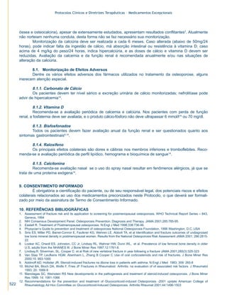 Protocolos Clínicos e Diretrizes Terapêuticas – Medicamentos Excepcionais




      óssea e osteocalcina), apesar de extensamente estudados, apresentam resultados conflitantes2. Atualmente
      não norteiam nenhuma conduta, desta forma não se faz necessário sua monitorização.
              Monitorização da calciúria deve ser realizada a cada 6 meses. Caso alterada (abaixo de 50mg/24
      horas), pode indicar falta da ingestão de cálcio, má absorção intestinal ou resistência à vitamina D; caso
      acima de 4 mg/kg do peso/24 horas, indica hipercalciúria, e as doses de cálcio e vitamina D devem ser
      reduzidas. Avaliação da calcemia e da função renal é recomendada anualmente e/ou nas situações de
      alteração da calciúria.

            8.1. Monitorização de Efeitos Adversos
            Dentre os vários efeitos adversos dos fármacos utilizados no tratamento da osteoporose, alguns
      merecem atenção especial.

              8.1.1. Carbonato de Cálcio
              Os pacientes devem ter nível sérico e excreção urinária de cálcio monitorizadas; nefrolitíase pode
      advir de hipercalcemia14.

              8.1.2. Vitamina D
              Recomenda-se a avaliação periódica de calcemia e calciúria. Nos pacientes com perda de função
      renal, a fosfatemia deve ser avaliada, e o produto cálcio-fósforo não deve ultrapassar 6 mmol/l14 ou 70 mg/dl.

             8.1.3. Bisfosfonados
             Todos os pacientes devem fazer avaliação anual da função renal e ser questionados quanto aos
      sintomas gastrointestinais6,14.

            8.1.4. Raloxifeno
            Os principais efeitos colaterais são dores e cãibras nos membros inferiores e tromboflebites. Reco-
      menda-se a avaliação periódica de perfil lipídico, hemograma e bioquímica de sangue14.

              8.1.5. Calcitonina
              Recomenda-se avaliação nasal se o uso do spray nasal resultar em fenômenos alérgicos, já que se
      trata de uma proteína exógena14.


      9. CONSENTIMENTO INFORMADO
              É obrigatória a cientificação do paciente, ou de seu responsável legal, dos potenciais riscos e efeitos
      colaterais relacionados ao uso dos medicamentos preconizados neste Protocolo, o que deverá ser formali-
      zado por meio da assinatura de Termo de Consentimento Informado.

      10. REFERÊNCIAS BIBLIOGRÁFICAS
      1. Assessment of fracture risk and its application to screening for postmenopausal osteoporosis. WHO Technical Report Series – 843,
          Geneva, 1994
      2. NIH Consensus Development Panel. Osteoporosis Prevention, Diagnosis and Therapy. JAMA 2001;285:785-95.
      3. Eastell R. Treatment of Postmenopausal osteoporosis. N Engl J Med 1998;338:736-46.
      4. Physycian’s Guide to prevention and treatment of osteoporosis National Osteoporosis Foundation, 1998 Washington, D.C.,USA
      5. Siris ES, Miller PD, Barret-Connor E, Faulkner KG, Wehren LE, Abbott TA, et al Identification and fracture outcomes of undiagnosed
          low bone mineral density in postmenopausal women. Results from the National Osteoporosis Risk Assessment JAMA 2001; 286:2815-
          22.
      6. Looker AC, Orwoll ES, Johnston, CC Jr, Lindsay RL, Wahner HW, Dunn WL, et al. Prevalence of low femoral bone density in older
          U.S. adults from the NHANES III. J Bone Miner Res 1997;12:1761-8.
      7. Lindsay,R. Silverman, SL. Cooper C. et al Risk of new vertebral fracture in year following a fracture JAMA 2001;285(3):320-323
      8. Van Staa TP, Leufkens HGM, Abenhaim L, Zhang B Cooper C Use of oral corticosteroids and risk of fractures. J Bone Miner Res
          2000;15: 993-1000
      9. Addinoff AD, Hollister JR. Steroid-induced fractures na dbone loss in patients with asthma. N Engl J Med 1983; 309: 265-8
      10. Michel BA, Bloch DA, Wolfe F, Fries JF Fractures in Rheumatoid Arthritis: na evaluation of of associated risk factors. J Rheumatol
          1993; 20: 1666-9
      11. Manolagas SC, Weinstein RS New developments in the pathogenesis and treatment of steroid-induced osteoporosis. J Bone Miner
          Res 1999; 14: 1061-1066
      12. Recommendations for the prevention and treatment of Glucocorticoid-induced Osteoporosis -2001 update American College of
522       Rheumatology Ad Hoc Committee on Glucocorticoid-Induced Osteoporosis. Arthritis Rheumat 2001;44:1496-1503
 