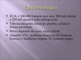    EUA: 1.300.000 fraturas por ano; 500 mil coluna
    e 250 mil quadril pela osteoporose.
   Três localizações clássicas: punho, coluna e
    fêmur proximal.
   Risco depende do sexo, raça e idade.
   Quadril: 17% mulheres brancas, 6% homens
    brancos e mulheres negras; 3% homem negro.
 