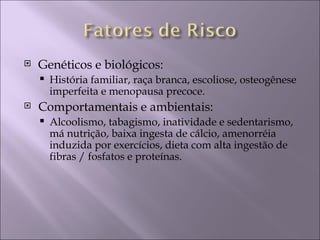    Genéticos e biológicos:
       História familiar, raça branca, escoliose, osteogênese
        imperfeita e menopausa precoce.
   Comportamentais e ambientais:
       Alcoolismo, tabagismo, inatividade e sedentarismo,
        má nutrição, baixa ingesta de cálcio, amenorréia
        induzida por exercícios, dieta com alta ingestão de
        fibras / fosfatos e proteínas.
 