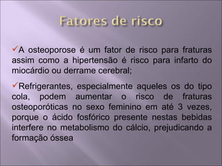 A osteoporose é um fator de risco para fraturas
assim como a hipertensão é risco para infarto do
miocárdio ou derrame cerebral;
Refrigerantes, especialmente aqueles os do tipo
cola, podem aumentar o risco de fraturas
osteoporóticas no sexo feminino em até 3 vezes,
porque o ácido fosfórico presente nestas bebidas
interfere no metabolismo do cálcio, prejudicando a
formação óssea
 