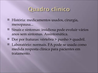    História: medicamentos usados, cirurgia,
    menopausa...
   Sinais e sintomas: insidiosa pode evoluir vários
    anos sem sintomas. Assintomática.
   Dor por fraturas: vértebra > punho > quadril.
   Laboratório: normais. FA pode se usada como
    medida resposta clínica para pacientes em
    tratamento.
 