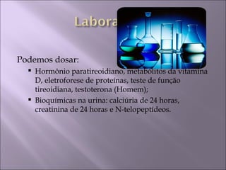 Podemos dosar:
     Hormônio paratireoidiano, metabólitos da vitamina
      D, eletroforese de proteínas, teste de função
      tireoidiana, testoterona (Homem);
     Bioquímicas na urina: calciúria de 24 horas,
      creatinina de 24 horas e N-telopeptídeos.
 