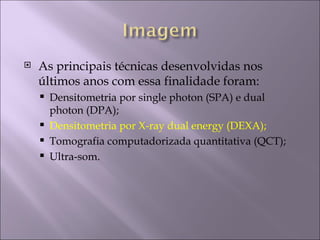    As principais técnicas desenvolvidas nos
    últimos anos com essa finalidade foram:
       Densitometria por single photon (SPA) e dual
        photon (DPA);
       Densitometria por X-ray dual energy (DEXA);
       Tomografia computadorizada quantitativa (QCT);
       Ultra-som.
 