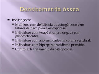    Indicações:
       Mulheres com deficiência de estrogênios e com
        fatores de risco para a osteoporose.
       Indivíduos com terapêutica prolongada com
        glicocorticóides.
       Indivíduos com anormalidades na coluna vertebral.
       Indivíduos com hiperparatireoidismo primário.
       Controle de tratamento da osteoporose.
 