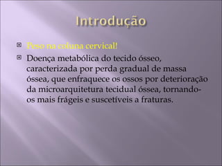   Peso na coluna cervical!
   Doença metabólica do tecido ósseo,
    caracterizada por perda gradual de massa
    óssea, que enfraquece os ossos por deterioração
    da microarquitetura tecidual óssea, tornando-
    os mais frágeis e suscetíveis a fraturas.
 