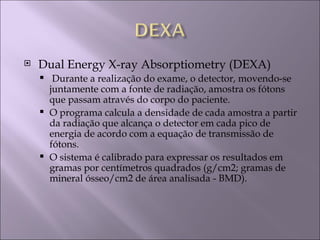   Dual Energy X-ray Absorptiometry (DEXA)
      Durante a realização do exame, o detector, movendo-se
      juntamente com a fonte de radiação, amostra os fótons
      que passam através do corpo do paciente.
     O programa calcula a densidade de cada amostra a partir
      da radiação que alcança o detector em cada pico de
      energia de acordo com a equação de transmissão de
      fótons.
     O sistema é calibrado para expressar os resultados em
      gramas por centímetros quadrados (g/cm2; gramas de
      mineral ósseo/cm2 de área analisada - BMD).
 