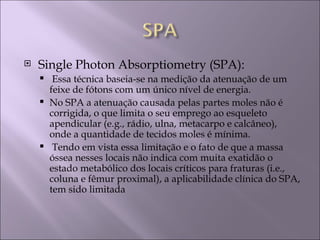    Single Photon Absorptiometry (SPA):
      Essa técnica baseia-se na medição da atenuação de um
      feixe de fótons com um único nível de energia.
     No SPA a atenuação causada pelas partes moles não é
      corrigida, o que limita o seu emprego ao esqueleto
      apendicular (e.g., rádio, ulna, metacarpo e calcâneo),
      onde a quantidade de tecidos moles é mínima.
     Tendo em vista essa limitação e o fato de que a massa
      óssea nesses locais não indica com muita exatidão o
      estado metabólico dos locais críticos para fraturas (i.e.,
      coluna e fêmur proximal), a aplicabilidade clínica do SPA,
      tem sido limitada
 