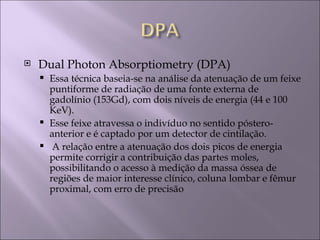    Dual Photon Absorptiometry (DPA)
     Essa técnica baseia-se na análise da atenuação de um feixe
      puntiforme de radiação de uma fonte externa de
      gadolínio (153Gd), com dois níveis de energia (44 e 100
      KeV).
     Esse feixe atravessa o indivíduo no sentido póstero-
      anterior e é captado por um detector de cintilação.
     A relação entre a atenuação dos dois picos de energia
      permite corrigir a contribuição das partes moles,
      possibilitando o acesso à medição da massa óssea de
      regiões de maior interesse clínico, coluna lombar e fêmur
      proximal, com erro de precisão
 