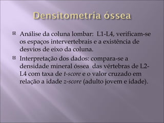    Análise da coluna lombar: L1-L4, verificam-se
    os espaços intervertebrais e a existência de
    desvios de eixo da coluna.
   Interpretação dos dados: compara-se a
    densidade mineral óssea das vértebras de L2-
    L4 com taxa de t-score e o valor cruzado em
    relação a idade z-score (adulto jovem e idade).
 