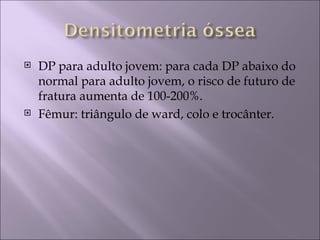    DP para adulto jovem: para cada DP abaixo do
    normal para adulto jovem, o risco de futuro de
    fratura aumenta de 100-200%.
   Fêmur: triângulo de ward, colo e trocânter.
 