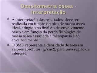    A interpretação dos resultados deve ser
    realizada em função do pico de massa óssea
    ideal, atingido no final do desenvolvimento
    ósseo e em função da perda fisiológica de
    massa óssea associada à menopausa e ao
    envelhecimento .
   O BMD representa a densidade de área em
    valores absolutos (g/cm2), para uma região de
    interesse.
 