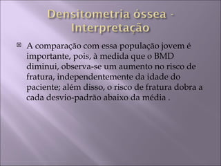    A comparação com essa população jovem é
    importante, pois, à medida que o BMD
    diminui, observa-se um aumento no risco de
    fratura, independentemente da idade do
    paciente; além disso, o risco de fratura dobra a
    cada desvio-padrão abaixo da média .
 