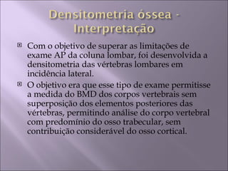    Com o objetivo de superar as limitações de
    exame AP da coluna lombar, foi desenvolvida a
    densitometria das vértebras lombares em
    incidência lateral.
   O objetivo era que esse tipo de exame permitisse
    a medida do BMD dos corpos vertebrais sem
    superposição dos elementos posteriores das
    vértebras, permitindo análise do corpo vertebral
    com predomínio do osso trabecular, sem
    contribuição considerável do osso cortical.
 