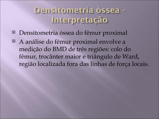    Densitometria óssea do fêmur proximal
   A análise do fêmur proximal envolve a
    medição do BMD de três regiões: colo do
    fêmur, trocânter maior e triângulo de Ward,
    região localizada fora das linhas de força locais.
 