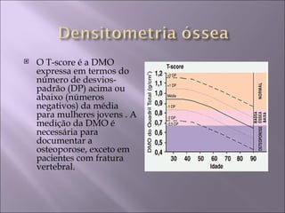    O T-score é a DMO
    expressa em termos do
    número de desvios-
    padrão (DP) acima ou
    abaixo (números
    negativos) da média
    para mulheres jovens . A
    medição da DMO é
    necessária para
    documentar a
    osteoporose, exceto em
    pacientes com fratura
    vertebral.
 