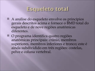    A análise do esqueleto envolve os princípios
    gerais descritos acima e fornece o BMD total do
    esqueleto e de nove regiões anatômicas
    diferentes.
   O programa identifica quatro regiões
    anatômicas principais: crânio, membros
    superiores, membros inferiores e tronco; este é
    ainda subdividido em três regiões: costelas,
    pelve e coluna vertebral.
 