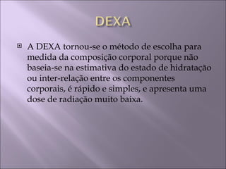    A DEXA tornou-se o método de escolha para
    medida da composição corporal porque não
    baseia-se na estimativa do estado de hidratação
    ou inter-relação entre os componentes
    corporais, é rápido e simples, e apresenta uma
    dose de radiação muito baixa.
 
