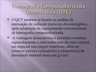    O QCT também se baseia na análise da
    atenuação de radiação mono ou duo-energética,
    após adaptação de equipamento convencionais
    de tomografia computadorizada.
    A vantagem dessa técnica é permitir examinar
    separadamente o osso trabecular do osso cortical,
    em especial nos corpos vertebrais, além de
    fornecer valores verdadeiros (volumétrico) de
    densidade mineral óssea em g/cm3.
 