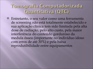    Entretanto, o seu valor como uma ferramenta
    de screening não está totalmente estabelecido e
    sua aplicação clínica tem sido limitada pela alta
    dose de radiação, pelo alto custo, pela maior
    interferência do conteúdo gorduroso da
    medula óssea (importante no indivíduo idoso
    com erros de até 30%) e pela baixa
    reprodutibilidade entre equipamentos
 
