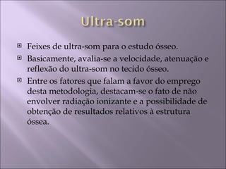    Feixes de ultra-som para o estudo ósseo.
   Basicamente, avalia-se a velocidade, atenuação e
    reflexão do ultra-som no tecido ósseo.
   Entre os fatores que falam a favor do emprego
    desta metodologia, destacam-se o fato de não
    envolver radiação ionizante e a possibilidade de
    obtenção de resultados relativos à estrutura
    óssea.
 