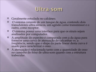    Geralmente estudada no calcâneo.
    O sistema consiste de um tanque de água, contendo dois
    transdutores ultra-sônicos, um agindo como transmissor e o
    outro, como receptor.
    O sistema possui uma interface para que os sinais sejam
    analisados por computador.
   A amplitude do espectro é comparada com a da água para
    fornecer uma curva de atenuação do calcanhar vs. a
    freqüência, sendo que o slope da parte linear desta curva é
    usado para caracterizar o osso.
   A atenuação é relacionada tanto com a quantidade de osso
    no caminho do feixe de ultra-som quanto com a estrutura
    trabecular.
 