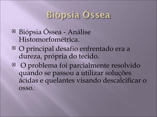   Biópsia Óssea - Análise
    Histomorfométrica.
   O principal desafio enfrentado era a
    dureza, própria do tecido.
    O problema foi parcialmente resolvido
    quando se passou a utilizar soluções
    ácidas e quelantes visando descalcificar o
    osso.
 