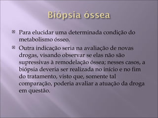    Para elucidar uma determinada condição do
    metabolismo ósseo.
   Outra indicação seria na avaliação de novas
    drogas, visando observar se elas não são
    supressivas à remodelação óssea; nesses casos, a
    biópsia deveria ser realizada no início e no fim
    do tratamento, visto que, somente tal
    comparação, poderia avaliar a atuação da droga
    em questão.
 