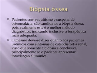    Pacientes com raquitismo e suspeita de
    osteomalácia, são candidatos a biópsia óssea,
    pois, realmente este é o melhor método
    diagnóstico, indicando inclusive, a terapêutica
    mais adequada.
   O mesmo deve-se dizer quanto aos pacientes
    urêmicos com sintomas de osteodistrofia renal,
    visto que somente a biópsia é conclusiva,
    principalmente se o paciente apresentar
    intoxicação alumínica
 