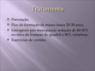    Prevenção.
   Pico de formação de massa óssea 20-30 anos.
   Estrogênio pós-menopausa: redução de 40-50%
    no risco de fraturas do quadril e 90% vértebras.
   Exercícios de contato.
 