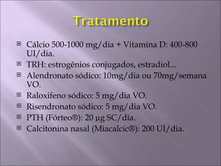    Cálcio 500-1000 mg/dia + Vitamina D: 400-800
    UI/dia.
   TRH: estrogênios conjugados, estradiol...
   Alendronato sódico: 10mg/dia ou 70mg/semana
    VO.
   Raloxifeno sódico: 5 mg/dia VO.
   Risendronato sódico: 5 mg/dia VO.
   PTH (Fórteo®): 20 µg SC/dia.
   Calcitonina nasal (Miacalcic®): 200 UI/dia.
 