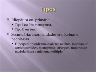    Idiopática ou primária.
       Tipo I ou Pós-menopausa.
       Tipo II ou Senil.
   Secundária: anormalidades endócrinas e
    neoplasias.
       Hiperparatireoidismo, diabetes melitos, ingestão de
        corticosteróides, menopausa cirúrgica, tumores de
        medula óssea e mieloma múltiplo.
 