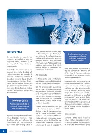 Tratamentos
São considerados os seguintes tratamentos farmacológicos para osteoporose: cálcio, vitamina D, calcitonina, bifosfonatos, raloxifeno e
paratormônio.
Os bifosfonatos constituem o tratamento de escolha devido à eficácia comprovada em redução da
incidência de fraturas, aumento da
densidade mineral óssea (DMO),
normalização do turnover ósseo a
níveis pré-menopausa e manutenção da microarquitetura óssea. Fazem parte dessa classe de medicamentos: alendronato, risedronato
e ibandronato.

Turnover ósseo
Avalia se a degradação do
osso está sendo maior do
que sua construção.

Algumas recomendações para maximizar absorção e minimizar o risco
de efeitos adversos esofágicos dos
bifosfonatos são: não administrar
a pacientes com doença ativa no

2

SAÚDE E ECONOMIA | OSTEOPOROSE

trato gastrointestinal superior; descontinuar naqueles que desenvolverem sintomas de esofagite; ingerir o
medicamento ao acordar, antes de
qualquer alimento, com ao menos
240mL de água. Após sua administração, o paciente não deve ingerir
comida, bebida e medicações por
pelo menos 30 minutos.

Alendronato
É efetivo tanto para o tratamento
quanto para a prevenção de osteoporose em mulheres pós-menopausa.
Não há consenso sobre quando começar a tratar a osteoporose de forma preventiva. Entretanto, considera-se adequado iniciar o tratamento
preventivo em pessoas com osteopenia e que possuam um ou mais fatores de risco (fratura prévia, idade,
tendência à queda).
Ensaios clínicos demonstraram que
o alendronato aumenta a DMO e
diminui o risco de fraturas osteoporóticas. A boa supressão do turnover ósseo e o aumento na DMO com
efeitos adversos mínimos são alcançados com a dose de 10mg/dia, tratamento bem tolerado e efetivo por
pelo menos 10 anos de utilização2,3.

Os bifosfonatos devem ser
tomados com estômago
vazio para obtenção da
absorção máxima.

Uma meta-análise mostrou que o
uso do alendronato diminuiu em
50% o risco de fraturas vertebrais e
não-vertebrais em pacientes com osteoporose estabelecida4.
Atualmente não há consenso sobre
quanto tempo se deve dar continuidade a essa terapia. Entretanto, para
mulheres que não apresentam alto
risco de fraturas, a interrupção da
terapia após 5 anos pode ser razoável, pois há evidências de benefício
contínuo por 5 anos a partir da interrupção. Quando o é alendronato
administrado de forma preventiva, o
efeito protetor cessa com a interrupção da terapia. Isto foi ilustrado no
estudo FLEX.5

Risedronato
Aumenta a DMO, reduz o risco de
fratura e é bem tolerado em mulheres pós-menopausa com osteoporose. O estudo VERT6 mostrou que o

 